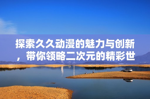 探索久久动漫的魅力与创新，带你领略二次元的精彩世界