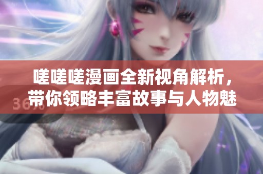 嗟嗟嗟漫画全新视角解析，带你领略丰富故事与人物魅力