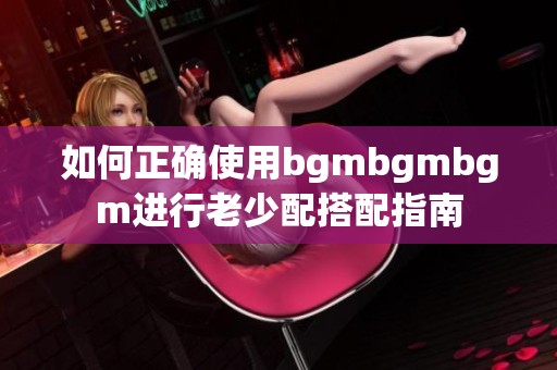 如何正确使用bgmbgmbgm进行老少配搭配指南