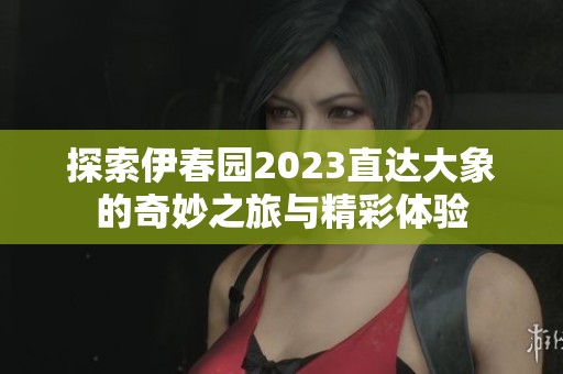 探索伊春园2023直达大象的奇妙之旅与精彩体验