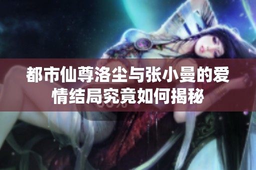 都市仙尊洛尘与张小曼的爱情结局究竟如何揭秘