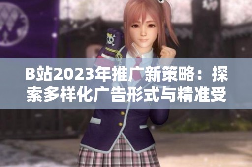 B站2023年推广新策略：探索多样化广告形式与精准受众定向