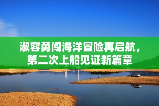 淑容勇闯海洋冒险再启航，第二次上船见证新篇章