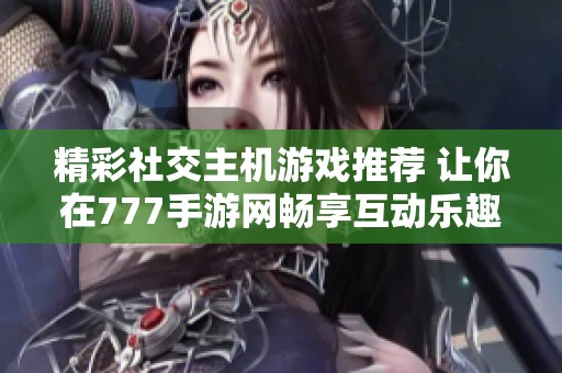精彩社交主机游戏推荐 让你在777手游网畅享互动乐趣