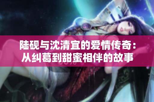 陆砚与沈清宜的爱情传奇：从纠葛到甜蜜相伴的故事