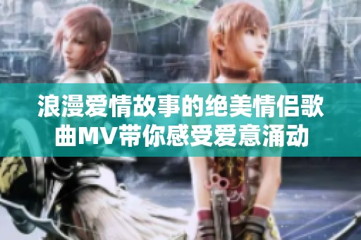 浪漫爱情故事的绝美情侣歌曲MV带你感受爱意涌动