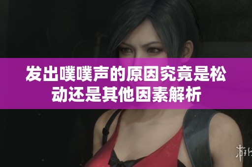 发出噗噗声的原因究竟是松动还是其他因素解析