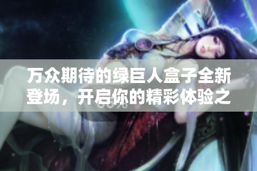 万众期待的绿巨人盒子全新登场，开启你的精彩体验之旅