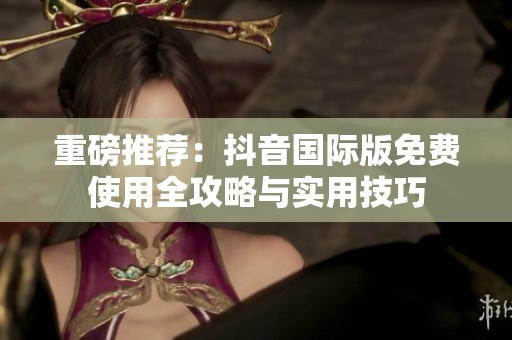 重磅推荐：抖音国际版免费使用全攻略与实用技巧