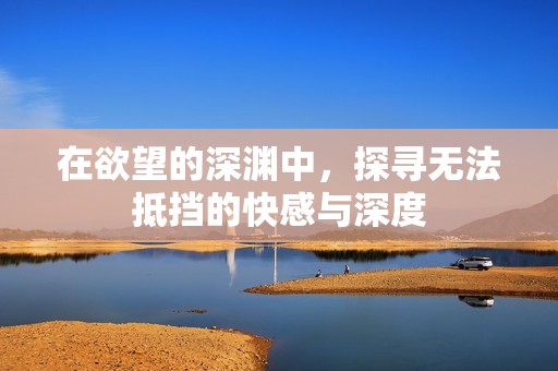 在欲望的深渊中，探寻无法抵挡的快感与深度