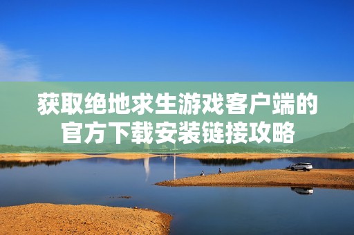 获取绝地求生游戏客户端的官方下载安装链接攻略