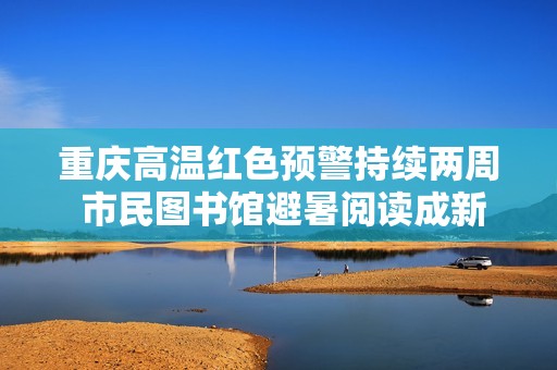 重庆高温红色预警持续两周 市民图书馆避暑阅读成新风尚