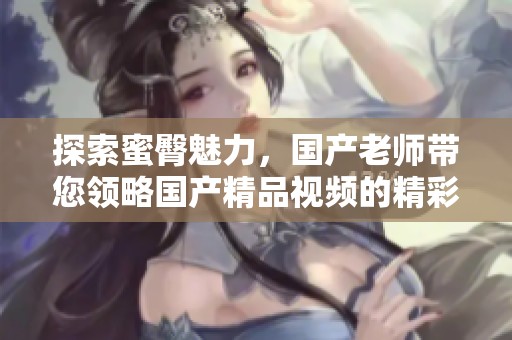 探索蜜臀魅力，国产老师带您领略国产精品视频的精彩世界