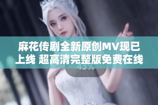 麻花传剧全新原创MV现已上线 超高清完整版免费在线观看