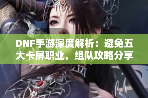 DNF手游深度解析：避免五大卡屏职业，组队攻略分享