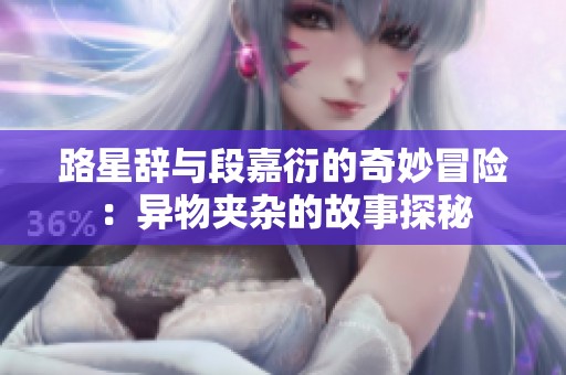 路星辞与段嘉衍的奇妙冒险：异物夹杂的故事探秘