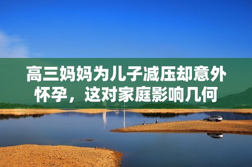 高三妈妈为儿子减压却意外怀孕，这对家庭影响几何