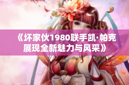《坏家伙1980联手凯·帕克展现全新魅力与风采》