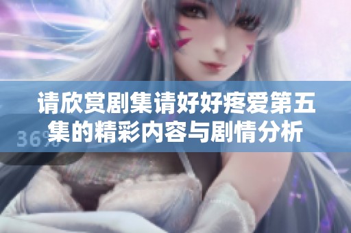 请欣赏剧集请好好疼爱第五集的精彩内容与剧情分析