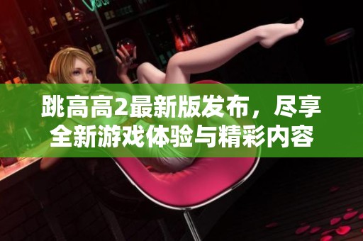 跳高高2最新版发布，尽享全新游戏体验与精彩内容