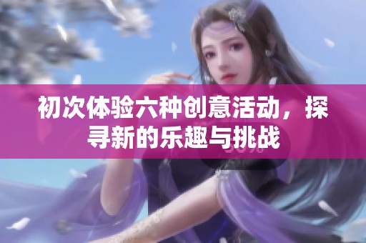 初次体验六种创意活动，探寻新的乐趣与挑战