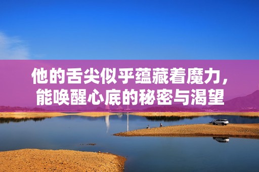 他的舌尖似乎蕴藏着魔力，能唤醒心底的秘密与渴望