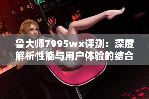鲁大师7995wx评测：深度解析性能与用户体验的结合