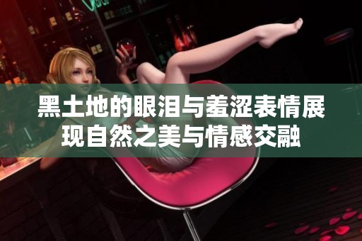 黑土地的眼泪与羞涩表情展现自然之美与情感交融
