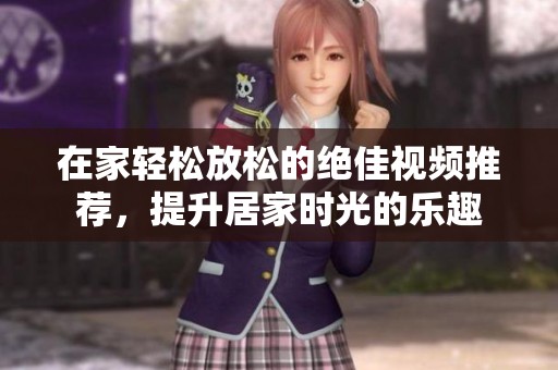 在家轻松放松的绝佳视频推荐，提升居家时光的乐趣