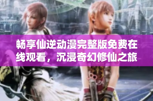 畅享仙逆动漫完整版免费在线观看，沉浸奇幻修仙之旅