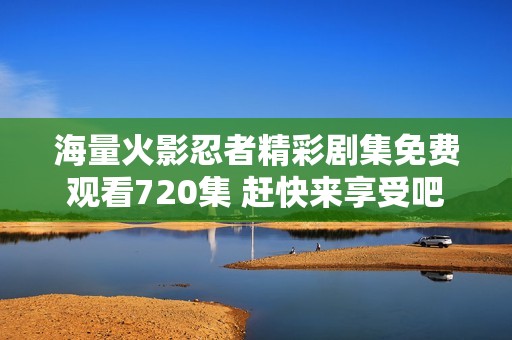 海量火影忍者精彩剧集免费观看720集 赶快来享受吧