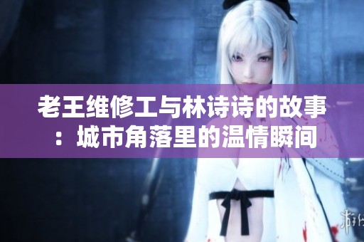 老王维修工与林诗诗的故事：城市角落里的温情瞬间