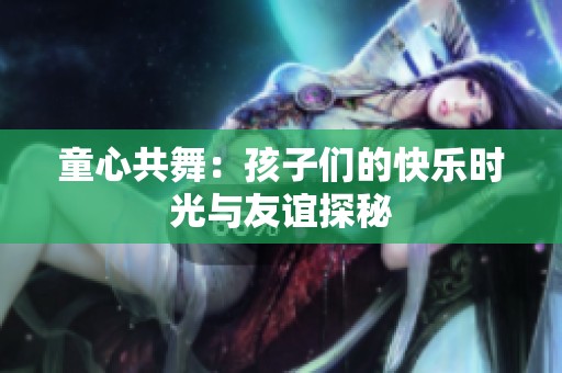 童心共舞：孩子们的快乐时光与友谊探秘