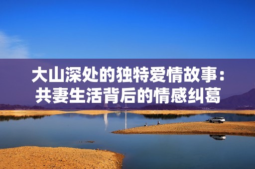 大山深处的独特爱情故事：共妻生活背后的情感纠葛