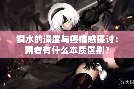 铜水的深度与疼痛感探讨：两者有什么本质区别？