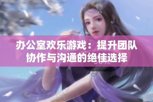 办公室欢乐游戏：提升团队协作与沟通的绝佳选择