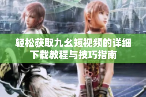轻松获取九幺短视频的详细下载教程与技巧指南