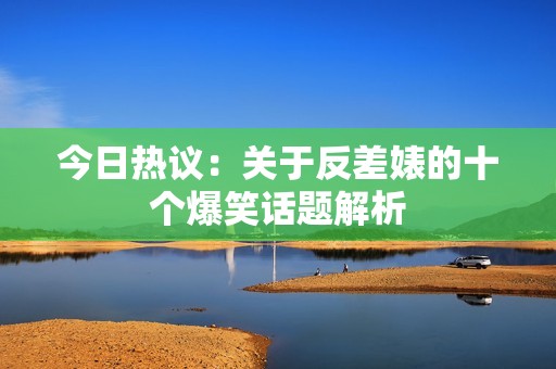 今日热议：关于反差婊的十个爆笑话题解析