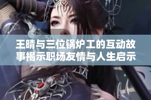 王晴与三位锅炉工的互动故事揭示职场友情与人生启示