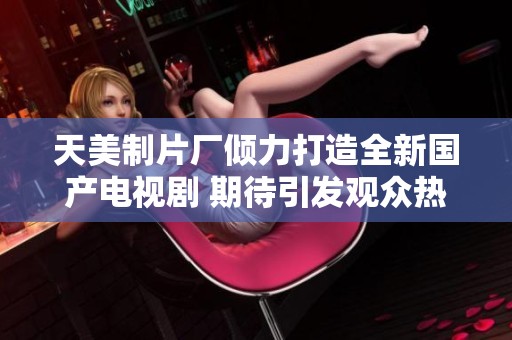 天美制片厂倾力打造全新国产电视剧 期待引发观众热潮