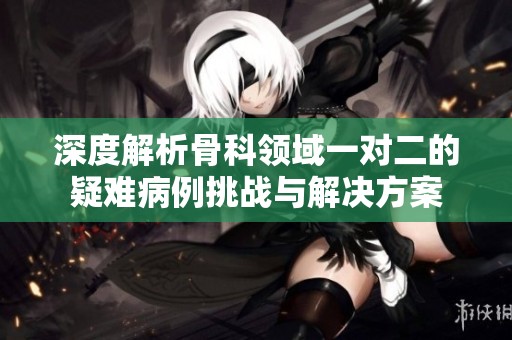 深度解析骨科领域一对二的疑难病例挑战与解决方案