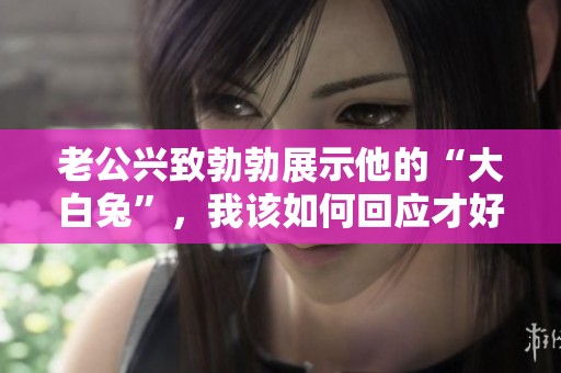 老公兴致勃勃展示他的“大白兔”，我该如何回应才好
