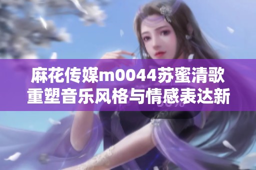 麻花传媒m0044苏蜜清歌重塑音乐风格与情感表达新篇章