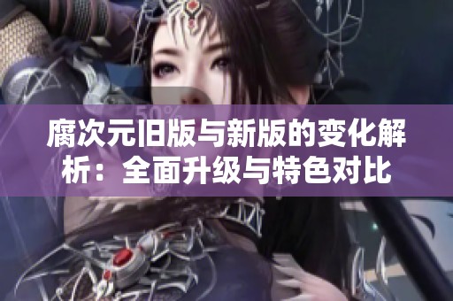腐次元旧版与新版的变化解析：全面升级与特色对比