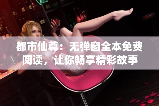 都市仙尊：无弹窗全本免费阅读，让你畅享精彩故事