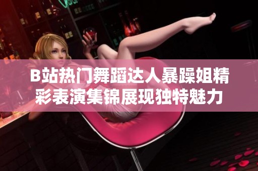 B站热门舞蹈达人暴躁姐精彩表演集锦展现独特魅力