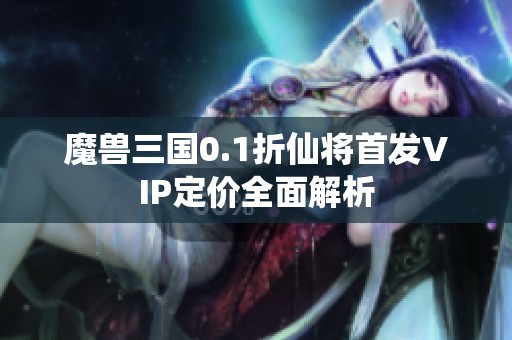 魔兽三国0.1折仙将首发VIP定价全面解析