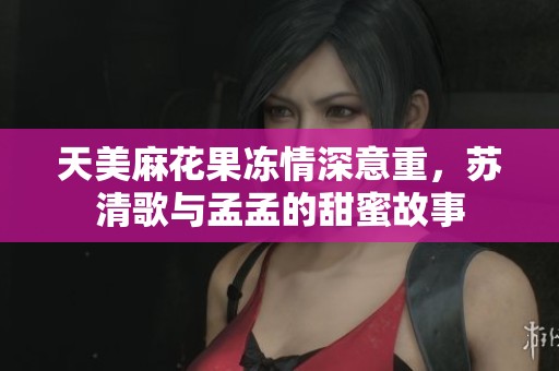 天美麻花果冻情深意重，苏清歌与孟孟的甜蜜故事