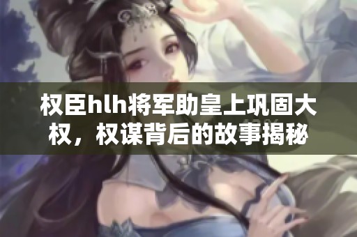 权臣hlh将军助皇上巩固大权，权谋背后的故事揭秘