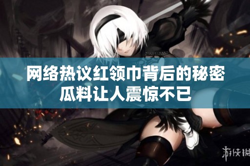 网络热议红领巾背后的秘密瓜料让人震惊不已